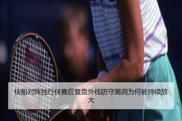 快船对阵独行侠赛后复盘外线防守漏洞为何被持续放大