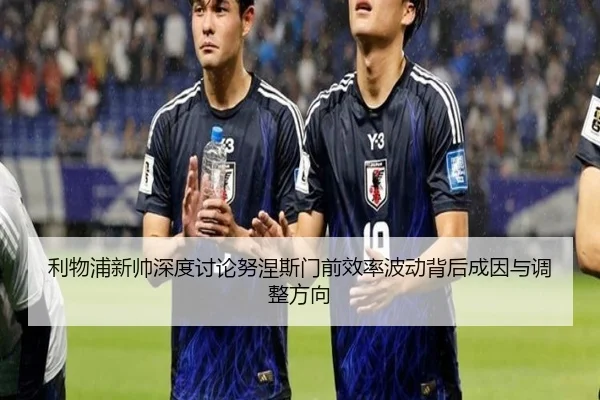 利物浦新帅深度讨论努涅斯门前效率波动背后成因与调整方向